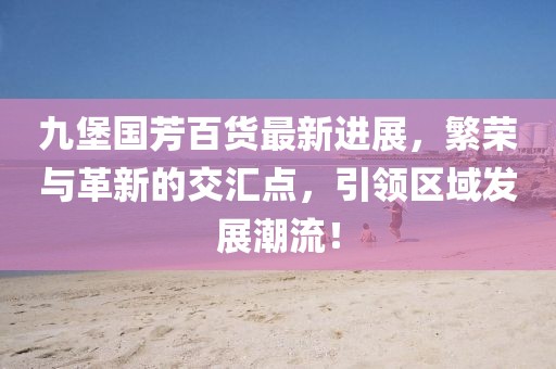 九堡国芳百货最新进展，繁荣与革新的交汇点，引领区域发展潮流！