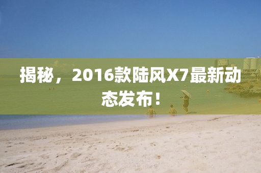 揭秘，2016款陆风X7最新动态发布！