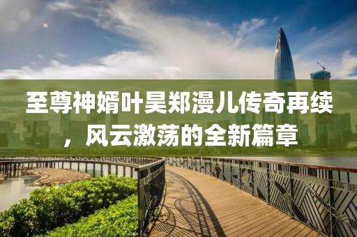 至尊神婿叶昊郑漫儿传奇再续，风云激荡的全新篇章