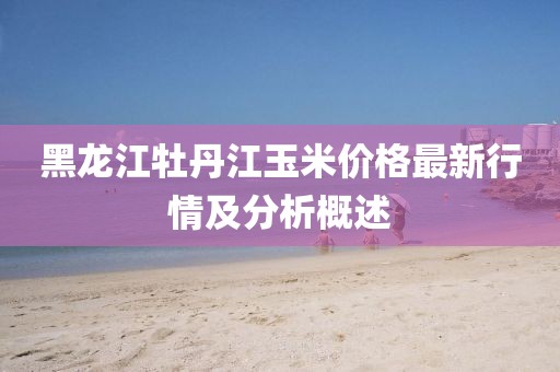 黑龙江牡丹江玉米价格最新行情及分析概述