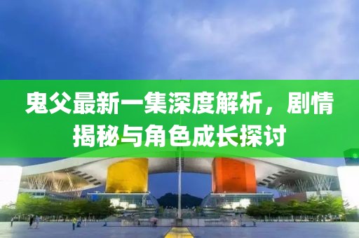 鬼父最新一集深度解析，剧情揭秘与角色成长探讨