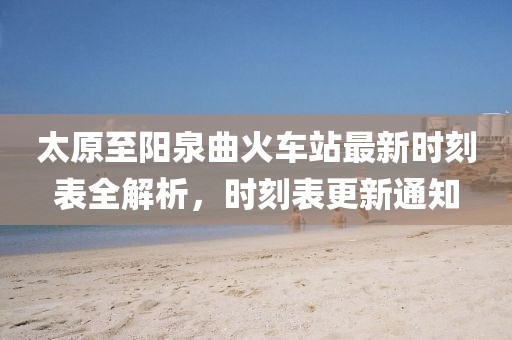太原至阳泉曲火车站最新时刻表全解析，时刻表更新通知