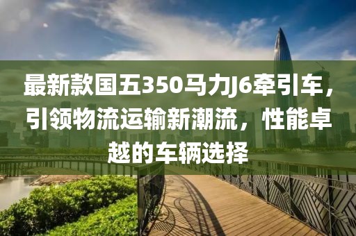 最新款国五350马力J6牵引车，引领物流运输新潮流，性能卓越的车辆选择