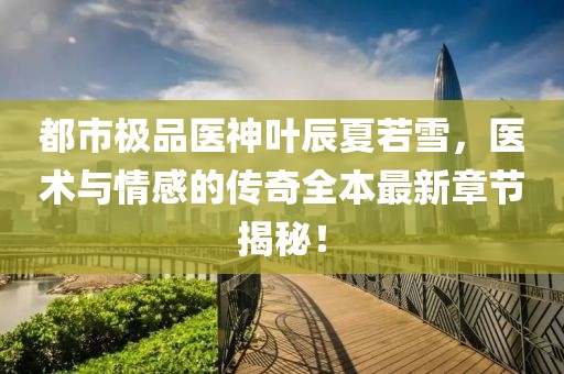 都市极品医神叶辰夏若雪，医术与情感的传奇全本最新章节揭秘！