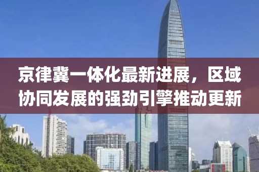 京律冀一体化最新进展，区域协同发展的强劲引擎推动更新