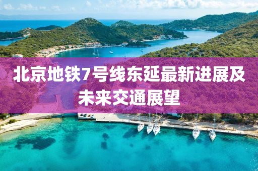 北京地铁7号线东延最新进展及未来交通展望