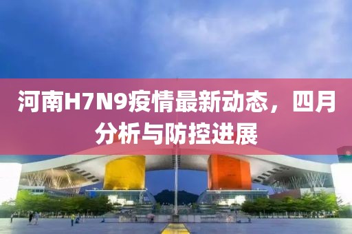 河南H7N9疫情最新动态，四月分析与防控进展