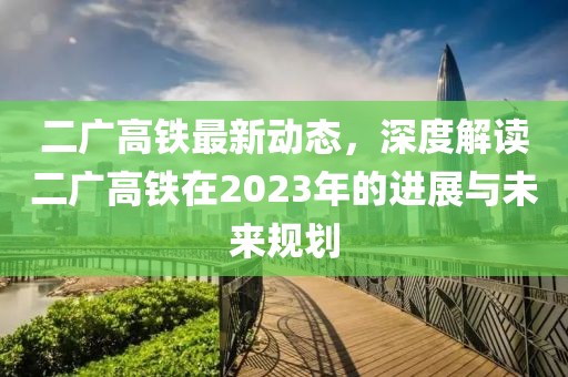 二广高铁最新动态，深度解读二广高铁在2023年的进展与未来规划