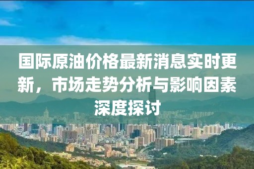 国际原油价格最新消息实时更新，市场走势分析与影响因素深度探讨