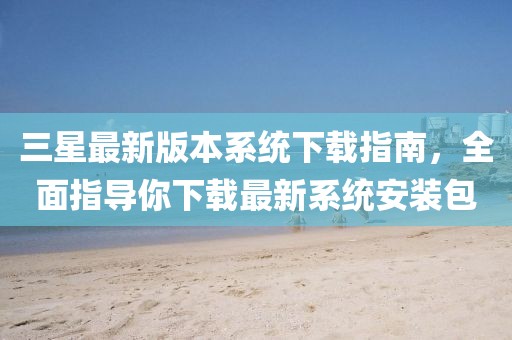 三星最新版本系统下载指南，全面指导你下载最新系统安装包
