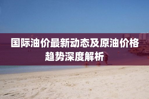 国际油价最新动态及原油价格趋势深度解析