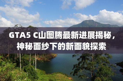 GTA5 C山图腾最新进展揭秘，神秘面纱下的新面貌探索