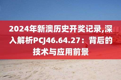 2024年新澳历史开奖记录,深入解析PCJ46.64.27：背后的技术与应用前景