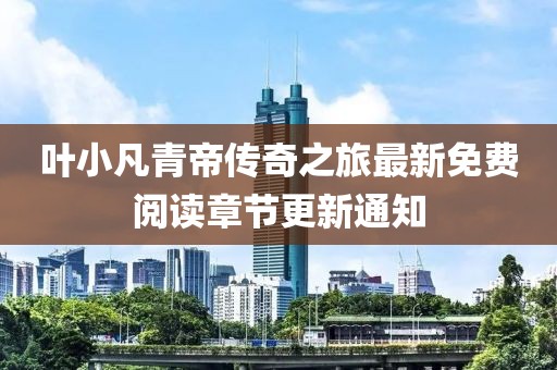 叶小凡青帝传奇之旅最新免费阅读章节更新通知