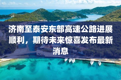 济南至泰安东部高速公路进展顺利，期待未来惊喜发布最新消息