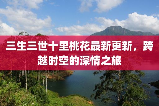 三生三世十里桃花最新更新，跨越时空的深情之旅