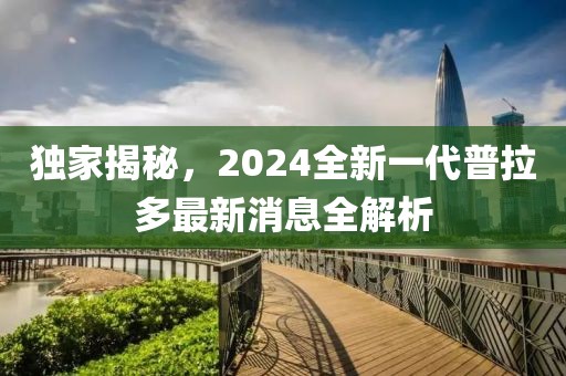 独家揭秘，2024全新一代普拉多最新消息全解析