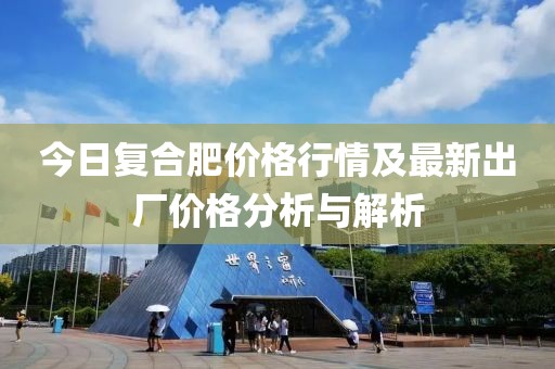 今日复合肥价格行情及最新出厂价格分析与解析