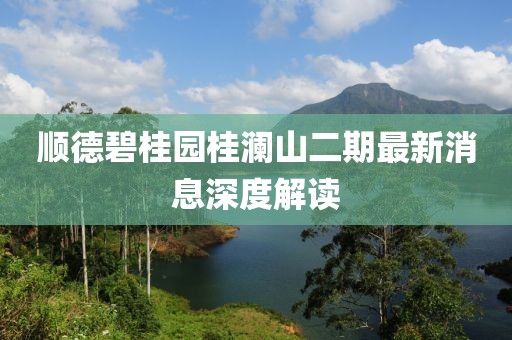 顺德碧桂园桂澜山二期最新消息深度解读