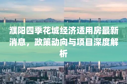 濮阳四季花城经济适用房最新消息，政策动向与项目深度解析