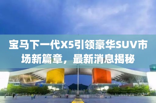 宝马下一代X5引领豪华SUV市场新篇章，最新消息揭秘