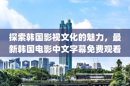 探索韩国影视文化的魅力，最新韩国电影中文字幕免费观看