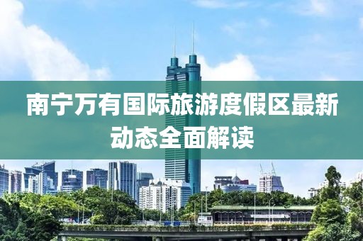 南宁万有国际旅游度假区最新动态全面解读