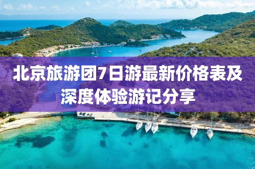 北京旅游团7日游最新价格表及深度体验游记分享
