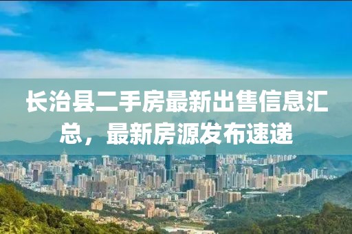 长治县二手房最新出售信息汇总，最新房源发布速递