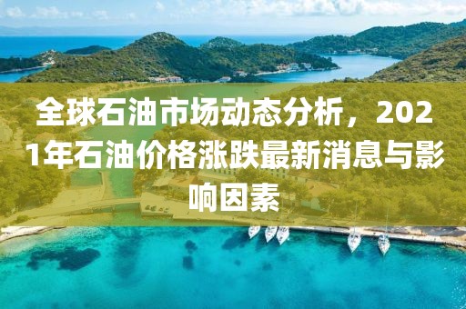 全球石油市场动态分析，2021年石油价格涨跌最新消息与影响因素