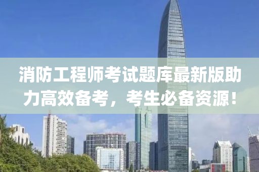 消防工程师考试题库最新版助力高效备考，考生必备资源！