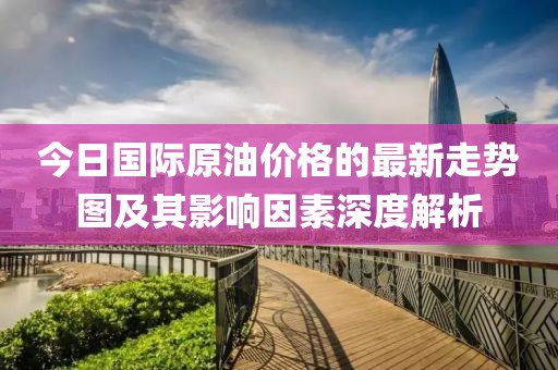 今日国际原油价格的最新走势图及其影响因素深度解析
