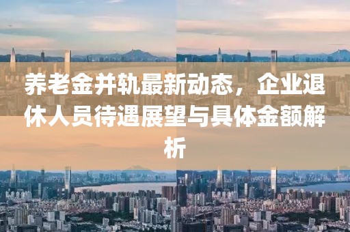 养老金并轨最新动态，企业退休人员待遇展望与具体金额解析