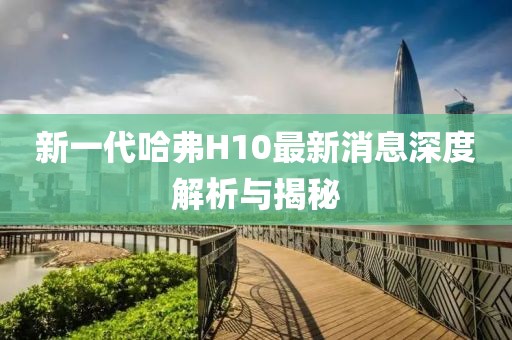 新一代哈弗H10最新消息深度解析与揭秘