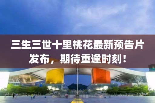 三生三世十里桃花最新预告片发布，期待重逢时刻！