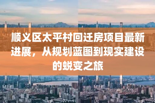 顺义区太平村回迁房项目最新进展，从规划蓝图到现实建设的蜕变之旅