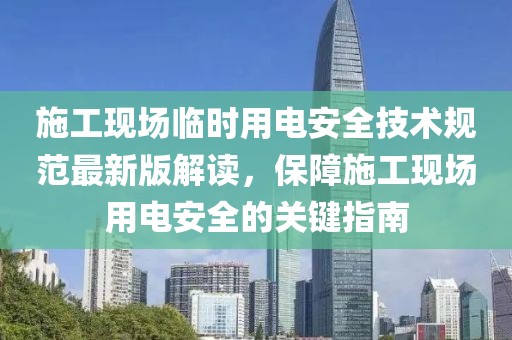 施工现场临时用电安全技术规范最新版解读，保障施工现场用电安全的关键指南