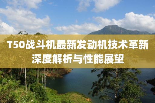 T50战斗机最新发动机技术革新深度解析与性能展望