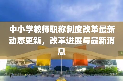 中小学教师职称制度改革最新动态更新，改革进展与最新消息