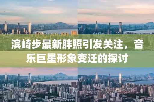 滨崎步最新胖照引发关注，音乐巨星形象变迁的探讨