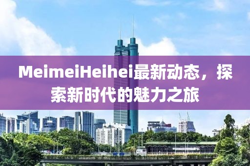 MeimeiHeihei最新动态，探索新时代的魅力之旅