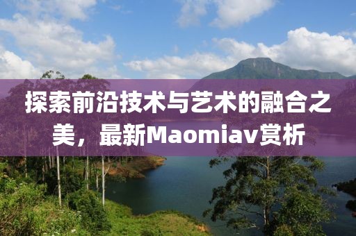 探索前沿技术与艺术的融合之美，最新Maomiav赏析