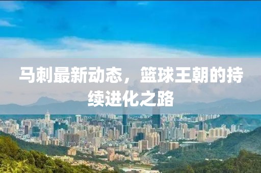 马刺最新动态，篮球王朝的持续进化之路