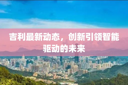 吉利最新动态，创新引领智能驱动的未来
