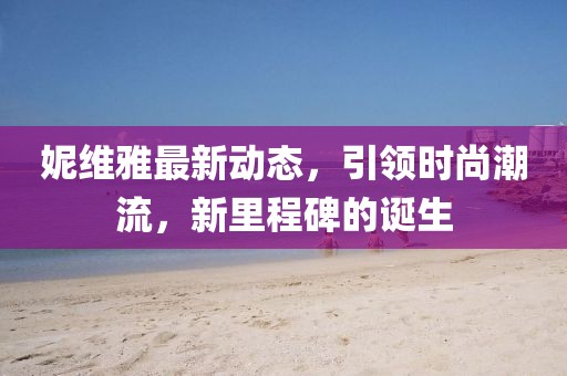 妮维雅最新动态，引领时尚潮流，新里程碑的诞生