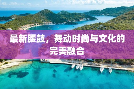 最新腰鼓，舞动时尚与文化的完美融合