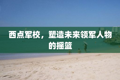 西点军校，塑造未来领军人物的摇篮