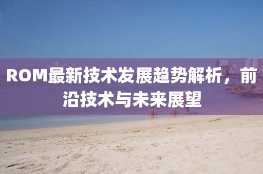 ROM最新技术发展趋势解析，前沿技术与未来展望