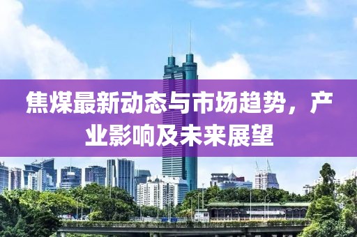 焦煤最新动态与市场趋势，产业影响及未来展望