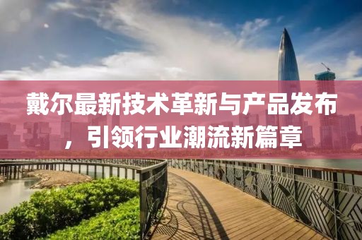 戴尔最新技术革新与产品发布，引领行业潮流新篇章